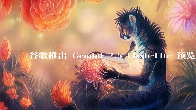 谷歌推出 Gemini 2.5 Flash-Lite 预览版本，哪些亮点值得关注？实际体验如何？